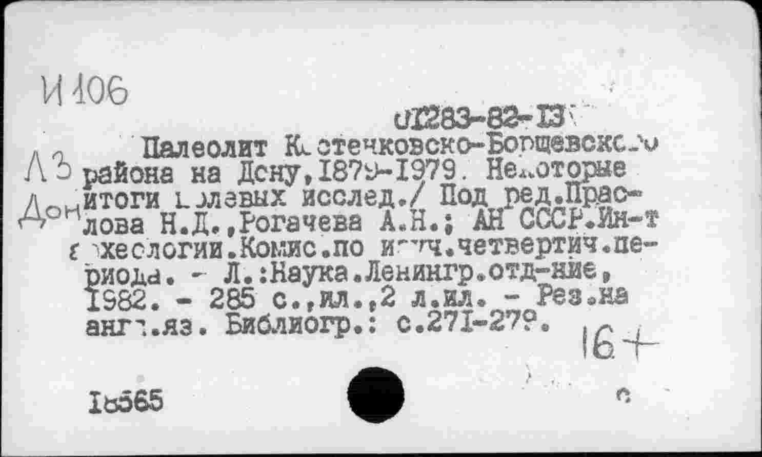 ﻿И 406
сЯ283-82-ВГ
л и Палеолит Kl отечкоэско-Борщевсхс-'и Л û района на Дену, 18?»1979. Некоторые лоиитоги долевых послед./ Под ред.прас-^А/ лова Н.Д.»Рогачева А.Н.; АН СССР.Ин-т
t '»ХеСЛОГИИ.КОЬ’ЛС.ПО И^’ГЧ.четвертин.периода. - Л.:Наука.Ленингр.отд-кйе» IS82. - 285 с.,ил.»2 л.ил. - Рез.на ангч.лз. Библиогр.: с.271-27?.
Iö565